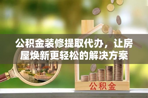 茂县公积金装修提取代办，让房屋焕新更轻松的解决方案