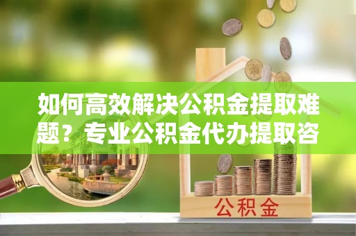 茂县如何高效解决公积金提取难题？专业公积金代办提取咨询服务来助力