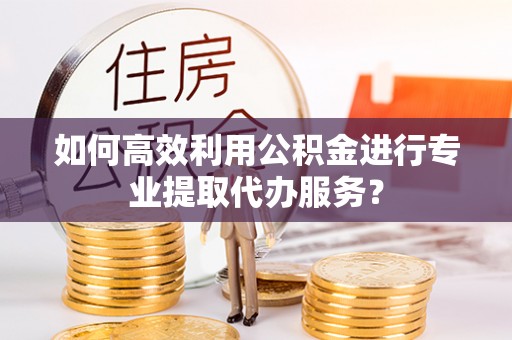 茂县如何高效利用公积金进行专业提取代办服务？