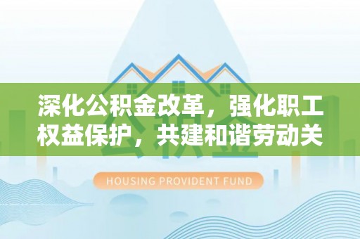 茂县深化公积金改革，强化职工权益保护，共建和谐劳动关系