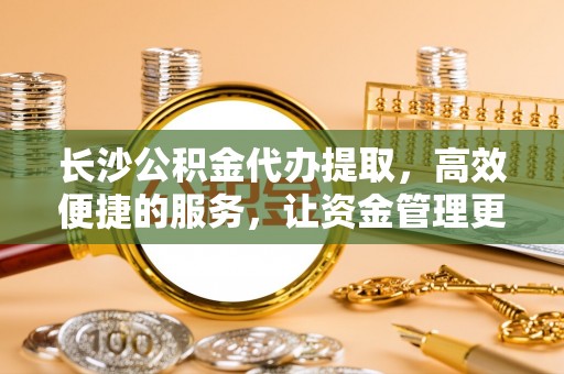 茂县长沙公积金代办提取，高效便捷的服务，让资金管理更轻松