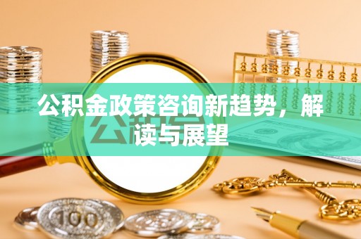 茂县公积金政策咨询新趋势，解读与展望