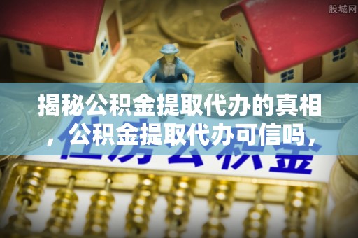茂县揭秘公积金提取代办的真相，公积金提取代办可信吗，如何选择靠谱服务？