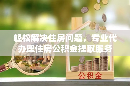 茂县轻松解决住房问题，专业代办理住房公积金提取服务